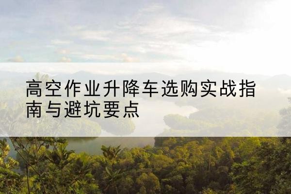 连平升降车怎么选-高空作业升降车选购实战指南与避坑要点