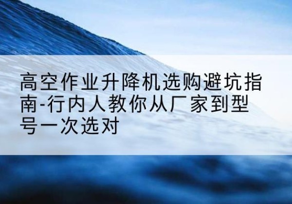 连平升降平台厂家-高空作业升降机选购避坑指南-行内人教你从厂家到型号一次选对