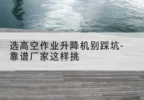 连平剪叉式升降机厂家-选高空作业升降机别踩坑-靠谱厂家这样挑