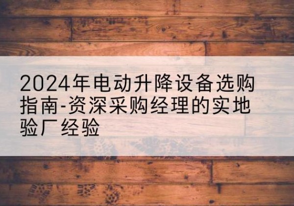 连平电动剪叉升降平台厂家-2024年电动升降设备选购指南-资深采购经理的实地验厂经验