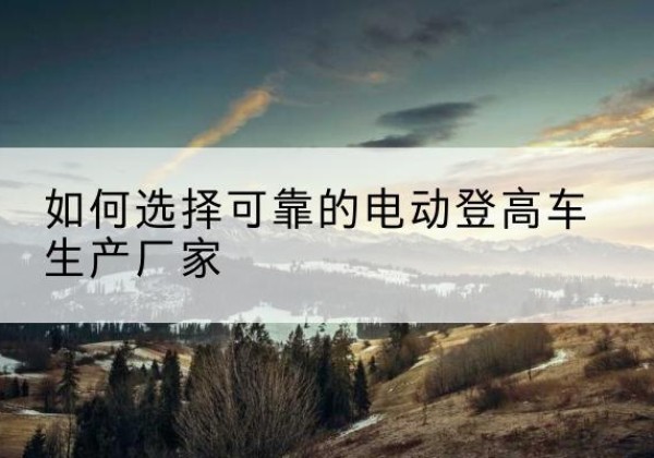 连平电动登高车厂家-如何选择可靠的电动登高车生产厂家