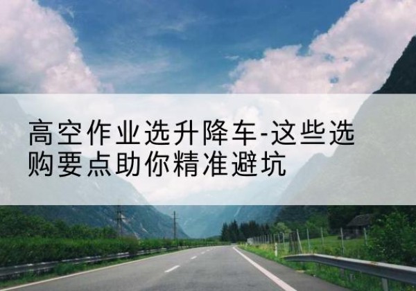 连平升降车厂家-高空作业选升降车-这些选购要点助你*避坑