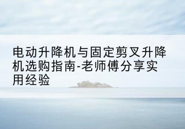 连平电动升降机怎么选-电动升降机与固定剪叉升降机选购指南-老师傅分享实用经验
