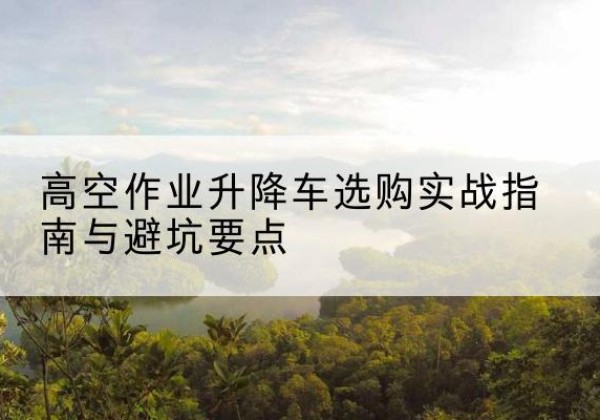 连平升降车怎么选-高空作业升降车选购实战指南与避坑要点