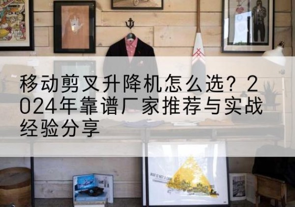 连平升降平台厂家推荐-移动剪叉升降机怎么选？2024年靠谱厂家推荐与实战经验分享
